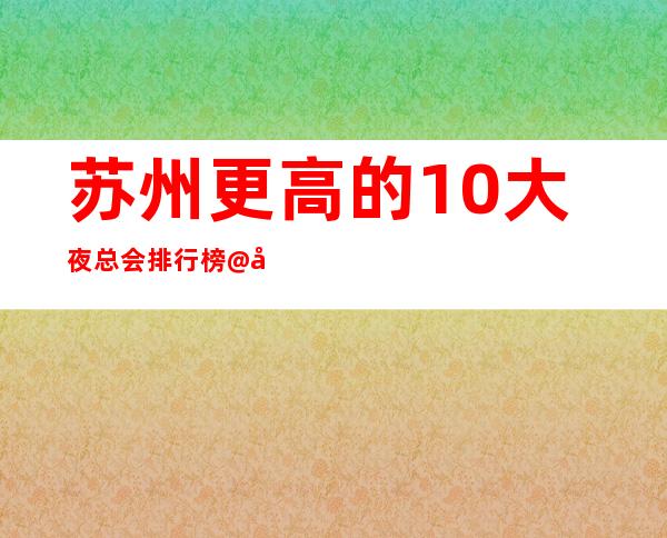 苏州更高的10大夜总会排行榜@几家环境优美夜总会推荐
