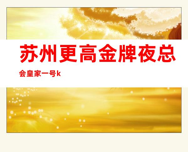 苏州更高金牌夜总会皇家一号ktv非常值得消费的夜总会来就不会错