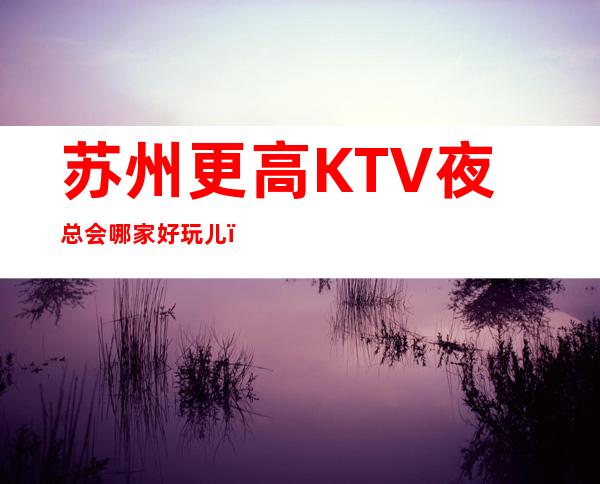 苏州更高KTV夜总会哪家好玩儿？2023这几家依然人气爆棚