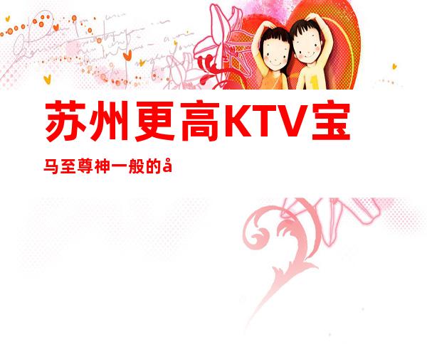 苏州更高KTV宝马至尊神一般的存在