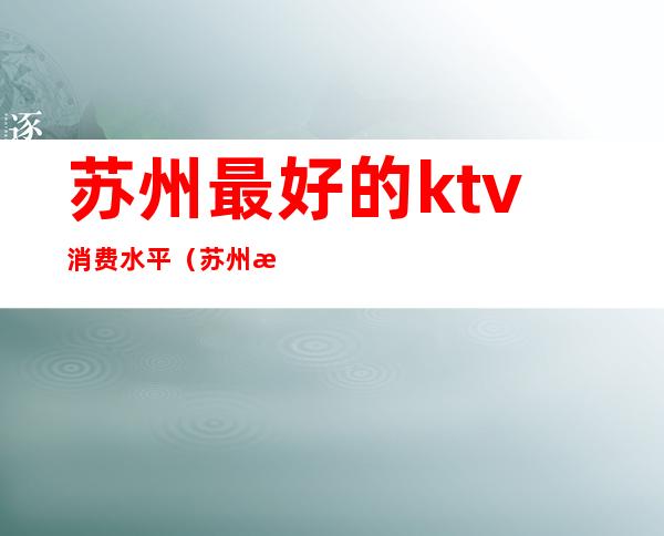 苏州最好的ktv消费水平(苏州最好的ktv消费水平高吗)