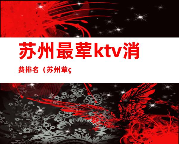 苏州最荤ktv消费排名(苏州荤的KTV有哪些)