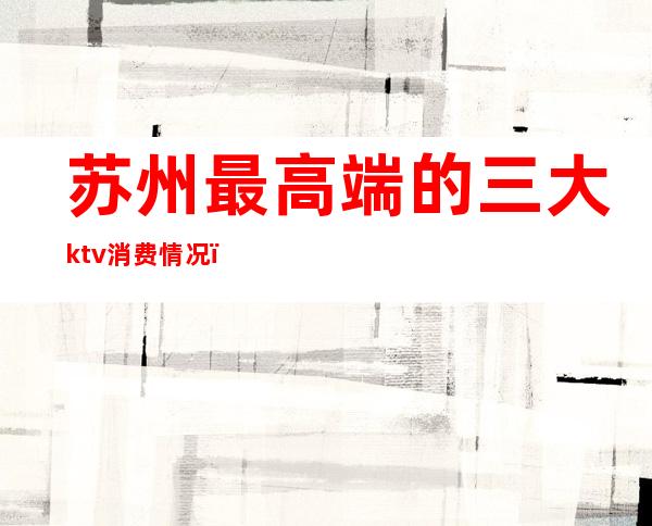 苏州最高端的三大ktv消费情况(苏州顶级ktv)