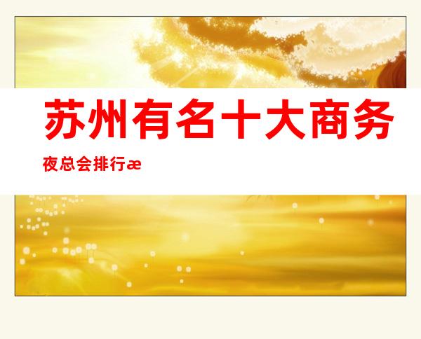 苏州有名十大商务夜总会排行榜最嗨+消费情况一览