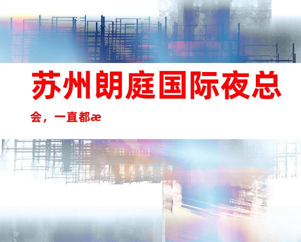 苏州朗庭国际夜总会，一直都是苏州最受欢迎的高档KTV会所