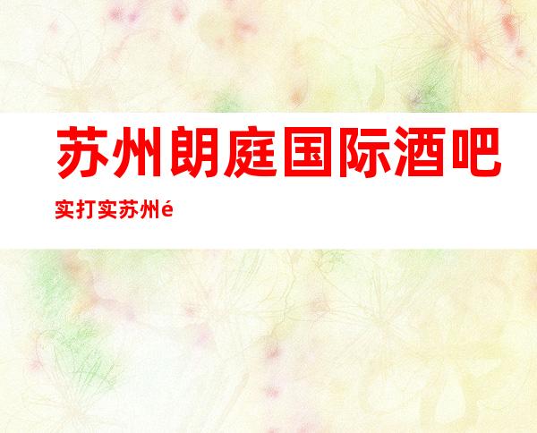 苏州朗庭国际酒吧实打实苏州高档次豪华本地人推荐一览消费