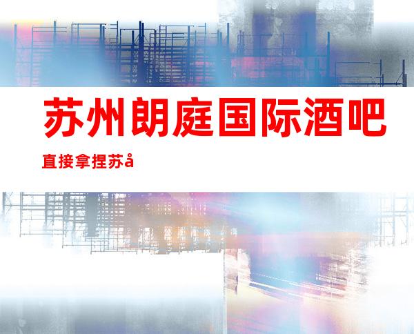 苏州朗庭国际酒吧直接拿捏苏州很豪华的酒吧