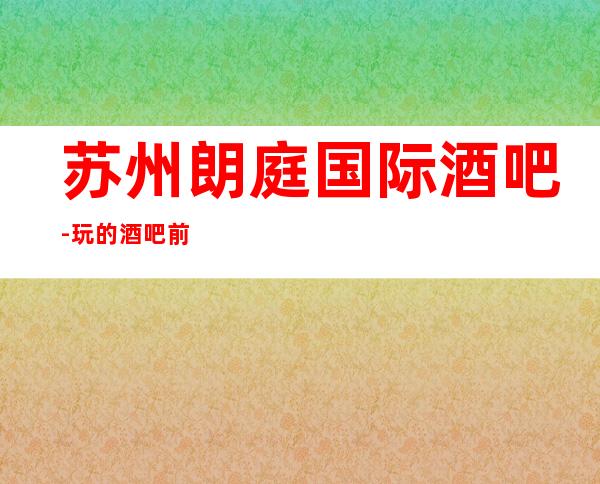 苏州朗庭国际酒吧-玩的酒吧前十排名人气高的酒吧