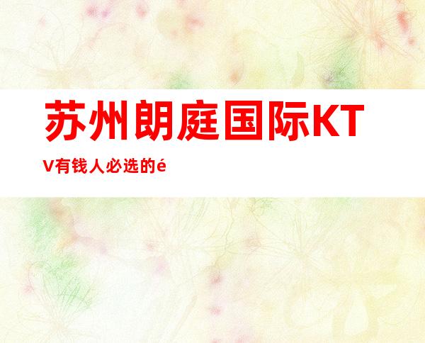 苏州朗庭国际KTV有钱人必选的高端夜总会档次高不掉面子