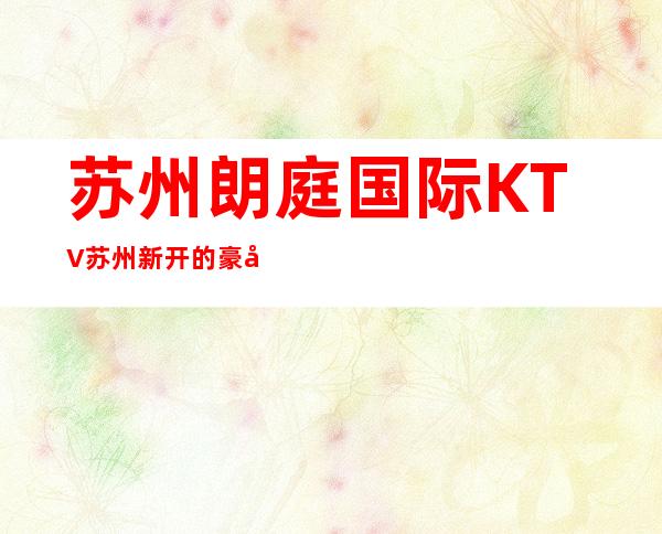 苏州朗庭国际KTV苏州新开的豪华夜总会好玩漂亮 – 苏州园区商务KTV