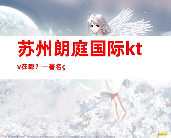 苏州朗庭国际ktv在哪？—著名的高档次夜总会消费详情攻略