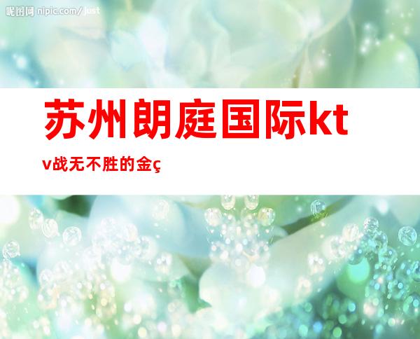 苏州朗庭国际ktv战无不胜的金碧辉煌的夜总会预订攻略