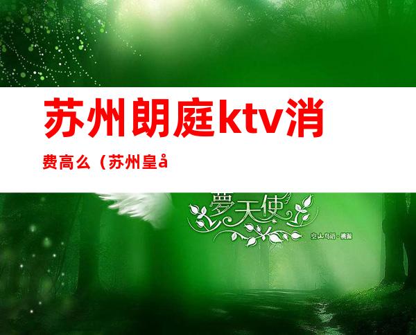 苏州朗庭ktv消费高么（苏州皇庭国际ktv怎么样）