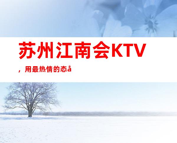 苏州江南会KTV,用最热情的态度服务每一位到来的客人