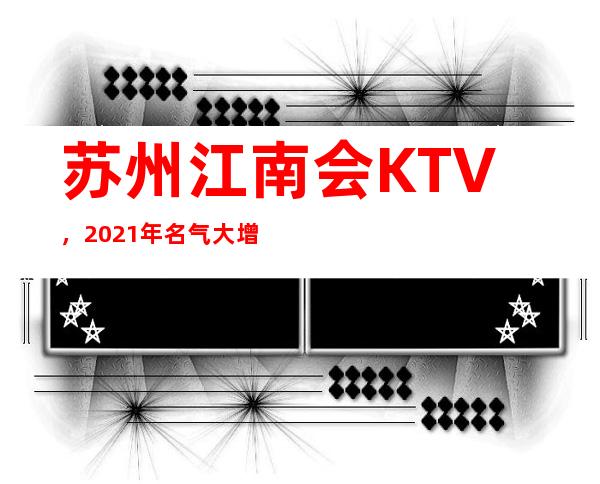 苏州江南会KTV,2021年名气大增都想去玩的夜总 – 苏州姑苏/沧浪/金阊/平江商务KTV