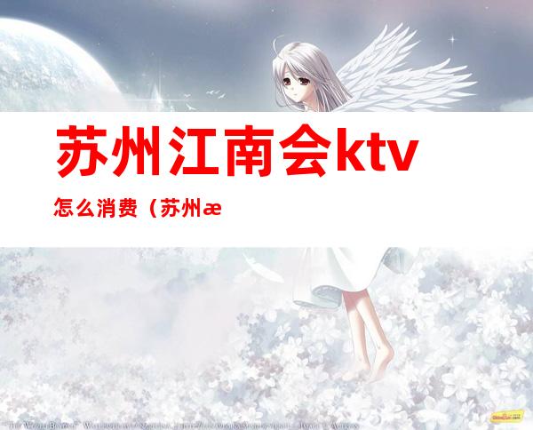 苏州江南会ktv怎么消费(苏州最大的KTV)