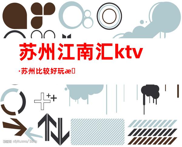 苏州江南汇ktv·苏州比较好玩最老牌的高端夜总会