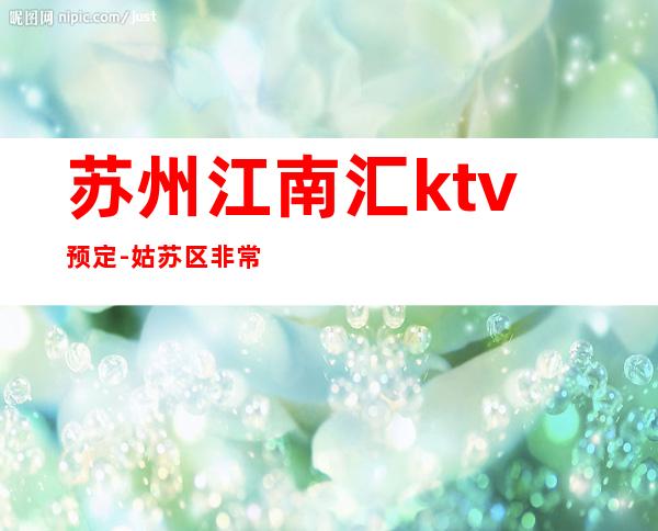 苏州江南汇ktv预定-姑苏区非常好玩值得去消费的一家高端夜总会