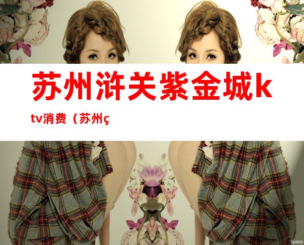苏州浒关紫金城ktv消费(苏州相城区金碧辉煌ktv)