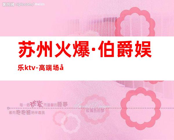 苏州火爆·伯爵娱乐ktv-高端场夜总会是一个放松身心的好地方