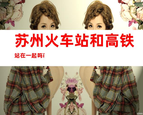 苏州火车站和高铁站在一起吗(苏州火车站和高铁站是不是在一起)