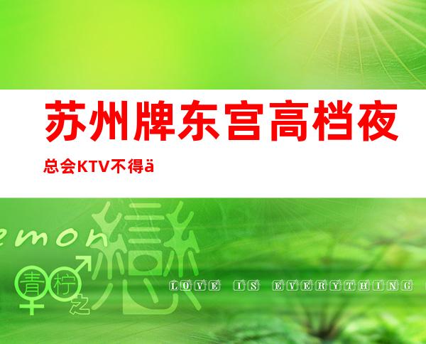 苏州牌东宫高档夜总会KTV不得不去,哪家好玩 – 苏州姑苏/沧浪/金阊/平江商务KTV