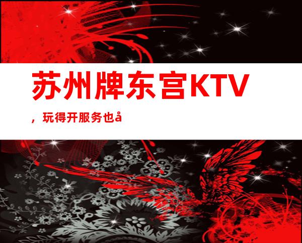 苏州牌东宫KTV，玩得开服务也好是一家可圈点的公司