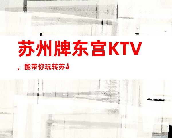 苏州牌东宫KTV，能带你玩转苏州所有夜总会节目的娱乐会所