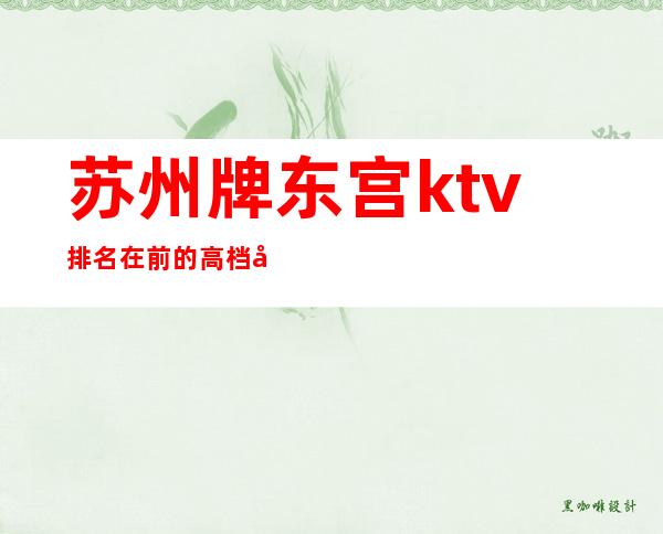 苏州牌东宫ktv排名在前的高档夜总会生意火爆前三