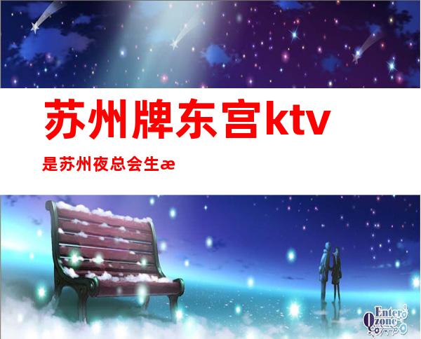 苏州牌东宫ktv是苏州夜总会生意特别火爆的，档次介绍