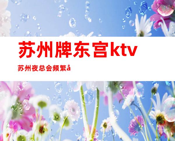 苏州牌东宫ktv苏州夜总会频繁出现爱玩的人口中