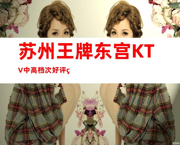 苏州王牌东宫KTV中高档次好评破万的夜总会你值得拥有