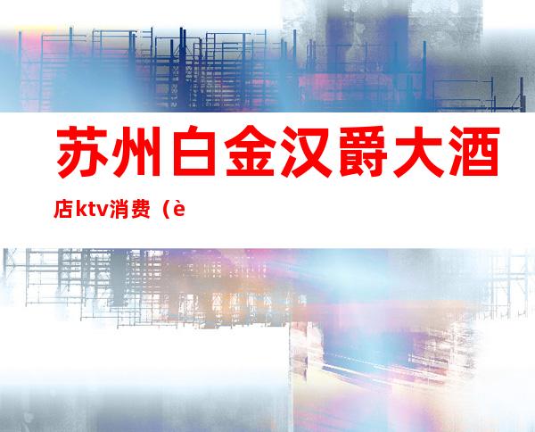 苏州白金汉爵大酒店ktv消费(苏州白金汉爵酒店ktv现在还有吗)