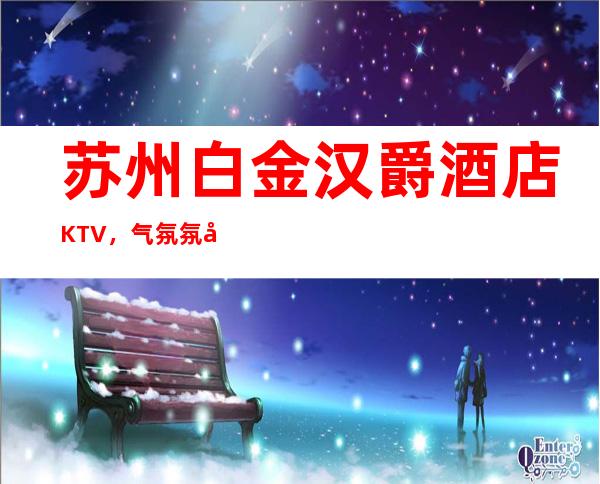 苏州白金汉爵酒店KTV,气氛氛围非常好档次好的豪华夜总会