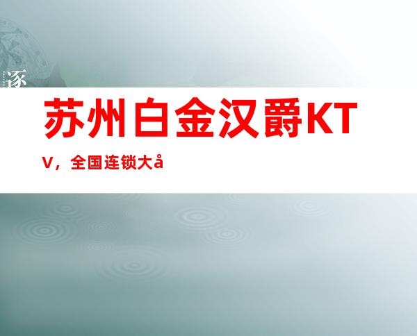 苏州白金汉爵KTV，全国连锁大型豪华夜总会请客必去