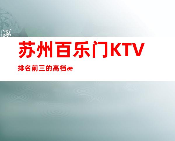 苏州百乐门KTV排名前三的高档次夜总会令人爱不释手