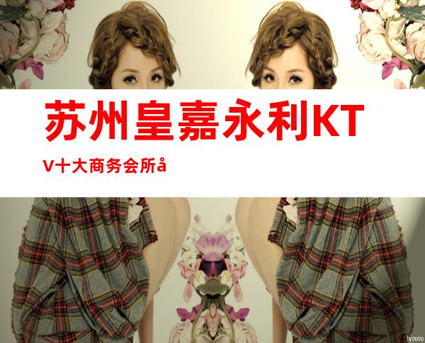 苏州皇嘉永利KTV十大商务会所包房消费水平如何?