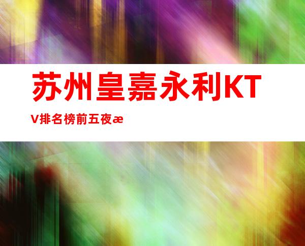 苏州皇嘉永利KTV排名榜前五夜总会消费如何