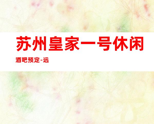 苏州皇家一号休闲酒吧预定-远近闻名的更高豪华会所