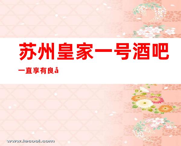 苏州皇家一号酒吧一直享有良好的声誉,娱乐会所优惠多多