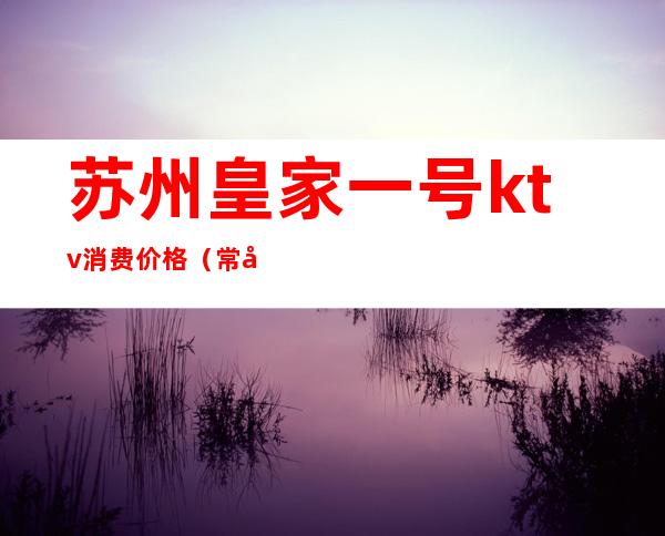 苏州皇家一号ktv消费价格(常州皇家一号ktv怎么样)