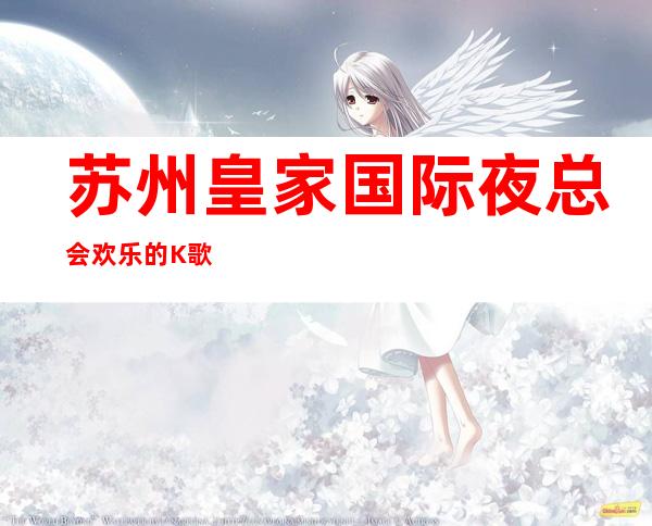 苏州皇家国际夜总会欢乐的K歌环境,预订找我打折送酒 – 苏州姑苏/沧浪/金阊/平江胥江商务KTV