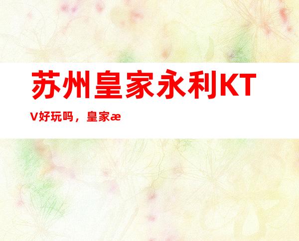 苏州皇家永利KTV好玩吗，皇家永利KTV公主多少。