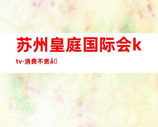 苏州皇庭国际会ktv·消费不贵号称苏州夜场口碑好的会所