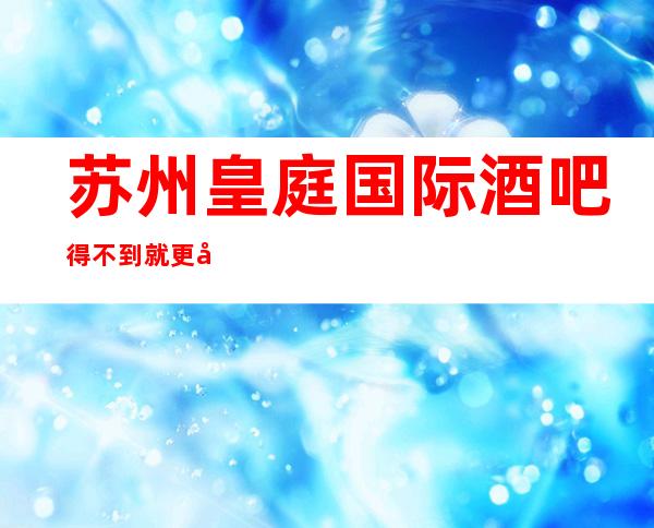 苏州皇庭国际酒吧得不到就更加爱的五星奢华酒吧攻略