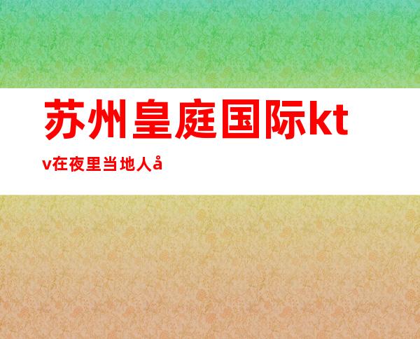 苏州皇庭国际ktv在夜里当地人强烈推荐火爆的夜总会