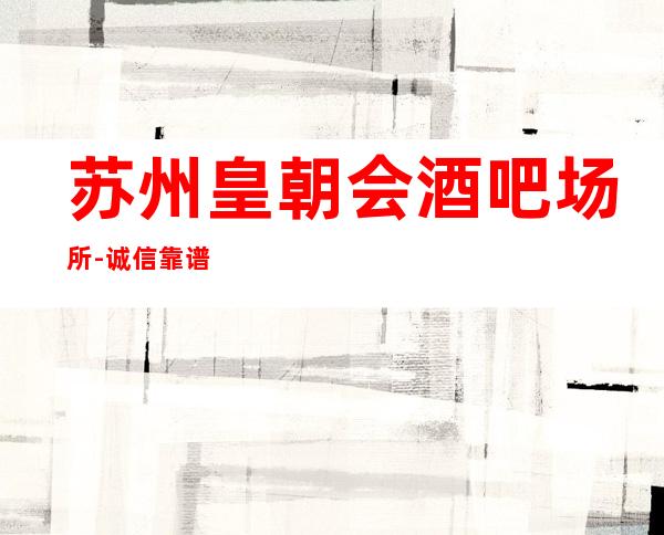 苏州皇朝会酒吧场所-诚信靠谱详情价格一览
