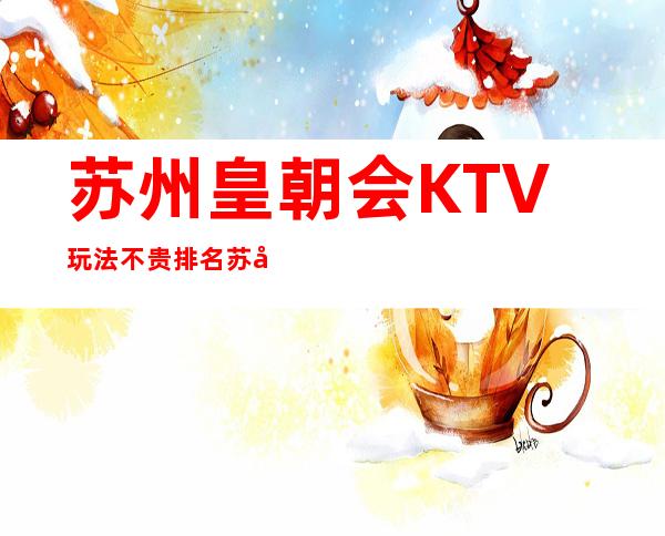 苏州皇朝会KTV玩法不贵排名苏州夜总会前十