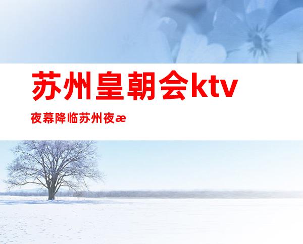 苏州皇朝会ktv夜幕降临苏州夜总会排行榜最值得去