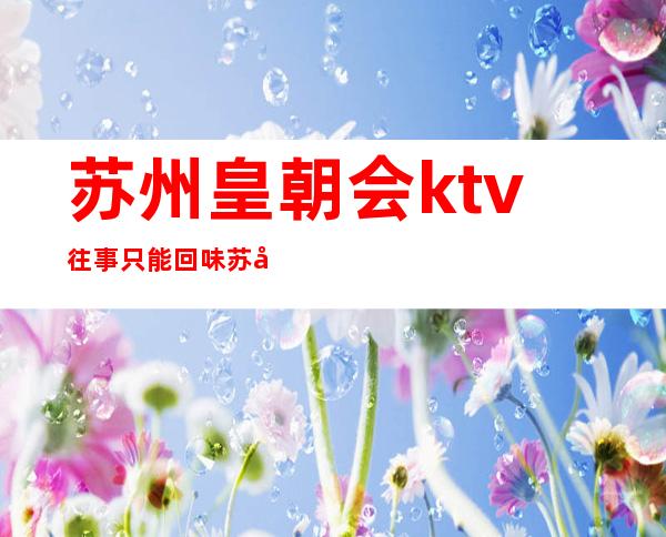 苏州皇朝会ktv往事只能回味苏州十大夜总会强烈推荐预定
